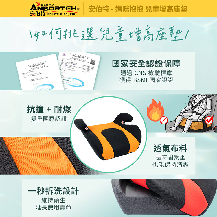 -媽咪抱抱 兒童增高座墊安伯特 INDUSTRIAL CO LTD.如何挑選兒童增高座墊A國家安全認證保障通過CNS 檢驗標章獲得 BSMI 國家認證抗撞 + 耐燃雙重國家認證一秒拆洗設計維持衛生延長使用壽命透氣布料長時間乘坐也能保持清爽