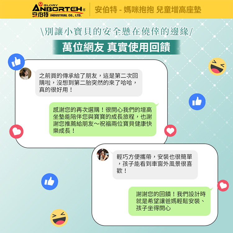 GLORY-媽咪抱抱 兒童增高座墊安伯特 INDUSTRIAL CO LTD.\別讓小寶貝的安全懸在僥倖的邊緣/萬位網友真實使用回饋之前買的傳承給了朋友這是第二次回購啦,沒想到第二胎突然的來了哈哈,真的很好用!感謝您的再次選購!很開心我們的增高坐墊能陪伴您與寶寶的成長旅程,也謝謝您推薦給朋友~祝福兩位寶貝健康快樂成長!輕巧方便攜帶,安裝也很簡單,孩子能看到車窗外風景很喜歡!謝謝您的回饋!我們設計時就是希望讓爸媽輕鬆安裝、孩子坐得開心
