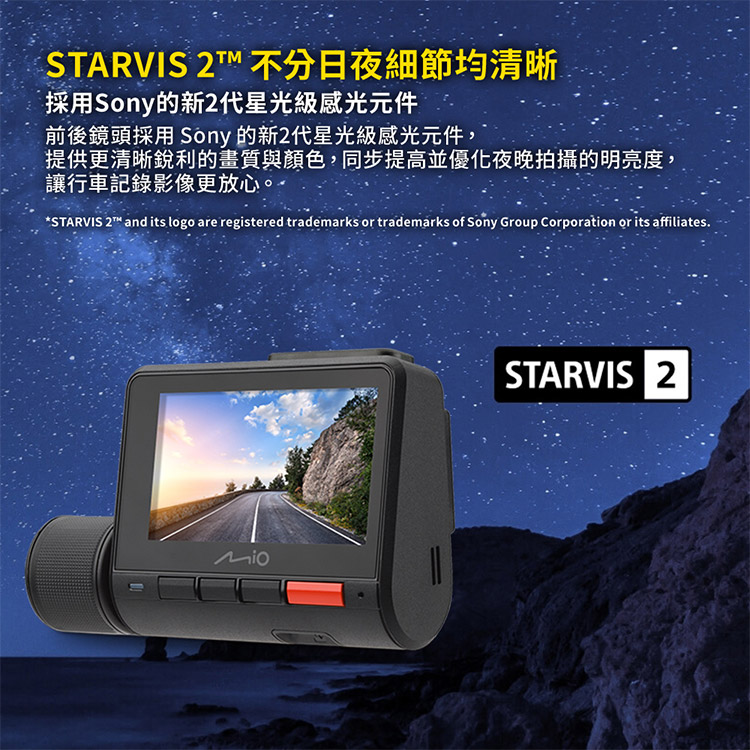 STARVIS 2T 不分日夜細節均清晰採用Sony的新2代星光級感光元件前後鏡頭採用 Sony 的新2代星光級感光元件,提供更清晰銳利的畫質與顏色,同步提高並優化夜晚拍攝的明亮度,讓行車記錄影像更放心STARVIS 2 and its  are registered trademarks or trademarks of Sony Group Corporation or its affiliates.STARVIS 2